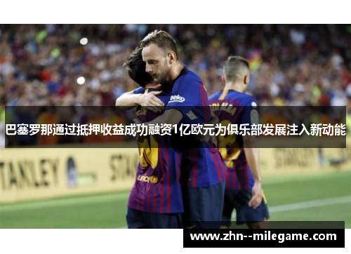 巴塞罗那通过抵押收益成功融资1亿欧元为俱乐部发展注入新动能