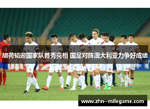 胡荷韬迎国家队首秀亮相 国足对阵澳大利亚力争好成绩