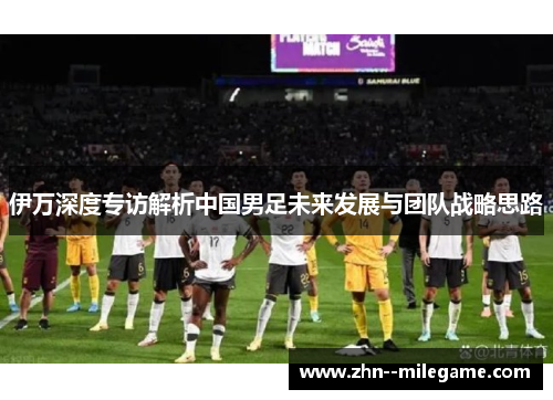 伊万深度专访解析中国男足未来发展与团队战略思路